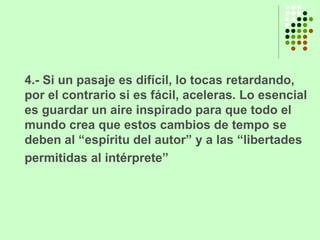 4.- Si un pasaje es difícil, lo tocas retardando, por el contrario si es fácil, aceleras. Lo esencial es guardar un aire inspirado para que todo el mundo crea que estos cambios de tempo se deben al “espíritu del autor” y a las “libertades permitidas al intérprete”   