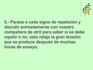 5.- Paraos a cada signo de repetición y discutir animadamente con vuestro compañero de atril para saber si se debe repetir o no; esto relaja la gran tensión que se produce después de muchas horas de ensayo. 