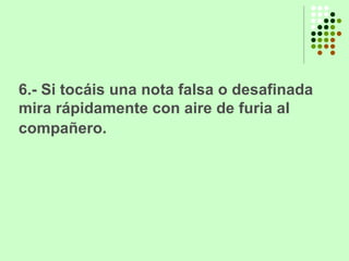 6.- Si tocáis una nota falsa o desafinada mira rápidamente con aire de furia al compañero.   