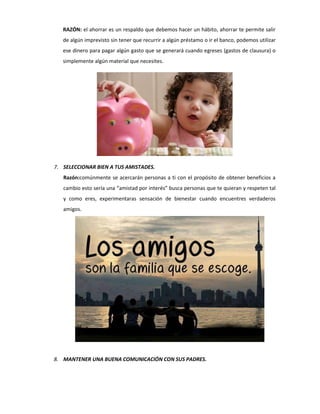 RAZÓN: el ahorrar es un respaldo que debemos hacer un hábito, ahorrar te permite salir
de algún imprevisto sin tener que recurrir a algún préstamo o ir el banco, podemos utilizar
ese dinero para pagar algún gasto que se generará cuando egreses (gastos de clausura) o
simplemente algún material que necesites.
7. SELECCIONAR BIEN A TUS AMISTADES.
Razón:comúnmente se acercarán personas a ti con el propósito de obtener beneficios a
cambio esto sería una “amistad por interés” busca personas que te quieran y respeten tal
y como eres, experimentaras sensación de bienestar cuando encuentres verdaderos
amigos.
8. MANTENER UNA BUENA COMUNICACIÓN CON SUS PADRES.
 