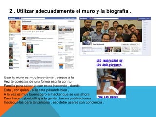 2 . Utilizar adecuadamente el muro y la biografía .




Usar tu muro es muy importante , porque a la
Vez te conectas de una forma escrita con tu
Familia para saber lo que estas haciendo , donde
Esta , con quien , si lo esta pasando bien ,
A la vez es muy bueno pero el hacker que se usa ahora
Para hacer cyberbulling a la gente , hacen publicaciones
Inadecuadas para tal persona , eso debe usarse con conciencia .
 