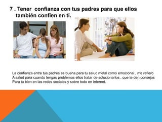 7 . Tener confianza con tus padres para que ellos
   también confíen en ti.




La confianza entre tus padres es buena para tu salud metal como emocional , me refiero
A salud para cuando tengas problemas ellos tratar de solucionarlos , que te den consejos
Para tu bien en las redes sociales y sobre todo en internet.
 