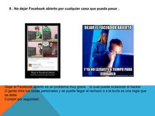 8 . No dejar Facebook abierto por cualquier cosa que pueda pasar .




Dejar el Facebook abierto es un problema muy grave , lo cual puede ocasionar el hacker
O gente mira tus cosas personales y se puede llegar al rechazo o a la burla es una regla que
se debe
Cumplir por seguridad .
 