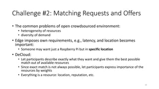 Challenge #2: Matching Requests and Offers
• The common problems of open crowdsourced environment:
• heterogeneity of resources
• diversity of demand
• Edge imposes own requirements, e.g., latency, and location becomes
important:
• Someone may want just a Raspberry Pi but in specific location
• DeCloud:
• Let participants describe exactly what they want and give them the best possible
match out of available resources
• Since exact match is not always possible, let participants express importance of the
resources by weights
• Everything is a resource: location, reputation, etc.
19
 