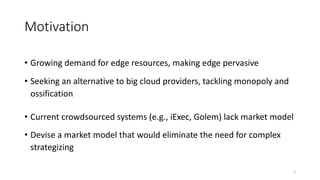 Motivation
• Growing demand for edge resources, making edge pervasive
• Seeking an alternative to big cloud providers, tackling monopoly and
ossification
• Current crowdsourced systems (e.g., iExec, Golem) lack market model
• Devise a market model that would eliminate the need for complex
strategizing
2
 