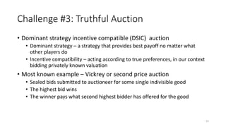 Challenge #3: Truthful Auction
• Dominant strategy incentive compatible (DSIC) auction
• Dominant strategy – a strategy that provides best payoff no matter what
other players do
• Incentive compatibility – acting according to true preferences, in our context
bidding privately known valuation
• Most known example – Vickrey or second price auction
• Sealed bids submitted to auctioneer for some single indivisible good
• The highest bid wins
• The winner pays what second highest bidder has offered for the good
22
 