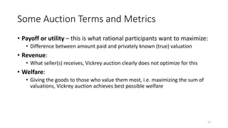 Some Auction Terms and Metrics
• Payoff or utility – this is what rational participants want to maximize:
• Difference between amount paid and privately known (true) valuation
• Revenue:
• What seller(s) receives, Vickrey auction clearly does not optimize for this
• Welfare:
• Giving the goods to those who value them most, i.e. maximizing the sum of
valuations, Vickrey auction achieves best possible welfare
23
 
