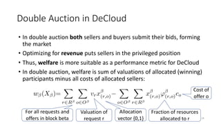 • In double auction both sellers and buyers submit their bids, forming
the market
• Optimizing for revenue puts sellers in the privileged position
• Thus, welfare is more suitable as a performance metric for DeCloud
• In double auction, welfare is sum of valuations of allocated (winning)
participants minus all costs of allocated sellers:
Double Auction in DeCloud
24
Fraction of resources
allocated to r
Cost of
offer o
Valuation of
request r
For all requests and
offers in block beta
Allocation
vector {0,1}
 
