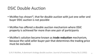 DSIC Double Auction
• McAfee has shown1), that for double auction with just one seller and
buyer DSIC auction is not possible
• McAfee has offered a double auction mechanism where DSIC
property is achieved for more than one pair of participants
• McAfee’s solution became known as trade reduction mechanism,
because the valid seller-buyer pair that determines the trading price
must be excluded.
251) R.P. McAfee, A dominant strategy double auction. Journal of economic Theory 56.2 (1992)
 