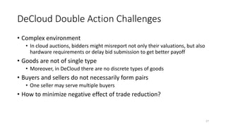 DeCloud Double Action Challenges
• Complex environment
• In cloud auctions, bidders might misreport not only their valuations, but also
hardware requirements or delay bid submission to get better payoff
• Goods are not of single type
• Moreover, in DeCloud there are no discrete types of goods
• Buyers and sellers do not necessarily form pairs
• One seller may serve multiple buyers
• How to minimize negative effect of trade reduction?
27
 