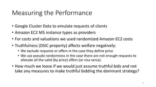 Measuring the Performance
• Google Cluster Data to emulate requests of clients
• Amazon EC2 M5 instance types as providers
• For costs and valuations we used randomized Amazon EC2 costs
• Truthfulness (DSIC property) affects welfare negatively:
• We exclude requests or offers in the case they define price
• We use pseudo randomness in the case there are not enough requests to
allocate all the valid (by price) offers (or visa versa).
• How much we loose if we would just assume truthful bids and not
take any measures to make truthful bidding the dominant strategy?
29
 