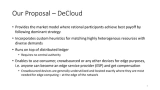 Our Proposal – DeCloud
• Provides the market model where rational participants achieve best payoff by
following dominant strategy
• Incorporates custom heuristics for matching highly heterogenous resources with
diverse demands
• Runs on top of distributed ledger
• Requires no central authority
• Enables to use consumer, crowdsourced or any other devices for edge purposes,
i.e. anyone can become an edge service provider (ESP) and get compensation
• Crowdsourced devices are generally underutilized and located exactly where they are most
needed for edge computing – at the edge of the network
3
 