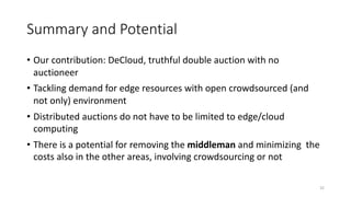 Summary and Potential
• Our contribution: DeCloud, truthful double auction with no
auctioneer
• Tackling demand for edge resources with open crowdsourced (and
not only) environment
• Distributed auctions do not have to be limited to edge/cloud
computing
• There is a potential for removing the middleman and minimizing the
costs also in the other areas, involving crowdsourcing or not
32
 