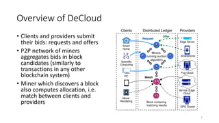 Overview of DeCloud
• Clients and providers submit
their bids: requests and offers
• P2P network of miners
aggregates bids in block
candidates (similarly to
transactions in any other
blockchain system)
• Miner which discovers a block
also computes allocation, i.e.
match between clients and
providers
4
Fog Cloud
Ad Hoc Edge
Cloud
GPU Cluster
Edge Server
Smart
Home
Movie
Rendering
PC
Smartphone
Clients Distributed Ledger Providers
Block contaning
matching results
Miners
running auction
algorithm
Scientific
Computing
 