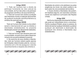 Artigo XXVII
1. Todo ser humano tem o direito de
participar livremente da vida cultural da
comunidade, de fruir das artes e de participar
do progresso científico e de seus benefícios.
2. Todo ser humano tem direito à proteção
dos interesses morais e materiais decorrentes
de qualquer produção científica literária ou
artística da qual seja autor.
Artigo XXVIII
Todo ser humano tem direito a uma ordem
social e internacional em que os direitos e
liberdades estabelecidos na presente
Declaração possam ser plenamente realizados.
Artigo XXIX
1. Todo ser humano tem deveres para com
a comunidade, na qual o livre e pleno desenvolvimento de sua personalidade é possível.
2. No exercício de seus direitos e liberdades, todo ser humano estará sujeito apenas
às limitações determinadas pela lei, exclusivamente com o fim de assegurar o devido
reconhecimento e respeito dos direitos e

13

liberdades de outrem e de satisfazer as justas
exigências da moral, da ordem pública e do
bem-estar de uma sociedade democrática.
3. Esses direitos e liberdades não podem,
em hipótese alguma, ser exercidos contrariamente aos objetivos e princípios das Nações
Unidas.
Artigo XXX
Nenhuma disposição da presente Declaração pode ser interpretada como o reconhecimento a qualquer Estado, grupo ou pessoa, do
direito de exercer qualquer atividade ou praticar
qualquer ato destinado à destruição de
quaisquer dos direitos e liberdades aqui
estabelecidos.

14

 