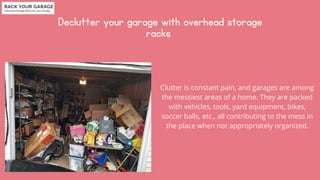 Declutter your garage with overhead storage

racks


Clutter is constant pain, and garages are among

the messiest areas of a home. They are packed

with vehicles, tools, yard equipment, bikes,

soccer balls, etc., all contributing to the mess in

the place when not appropriately organized.
 
