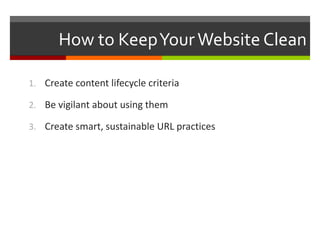 How to Keep Your Website Clean 
1. Create content lifecycle criteria 
2. Be vigilant about using them 
3. Create smart, sustainable URL practices 
 