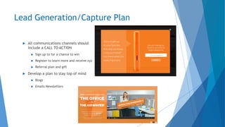 Lead Generation/Capture Plan
 All communications channels should
include a CALL TO ACTION
 Sign up to for a chance to win
 Register to learn more and receive xyz
 Referral plan and gift
 Develop a plan to stay top of mind
 Blogs
 Emails Newsletters
 