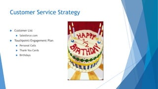 Customer Service Strategy
 Customer List
 Salesforce.com
 Touchpoint/Engagement Plan
 Personal Calls
 Thank You Cards
 Birthdays
 