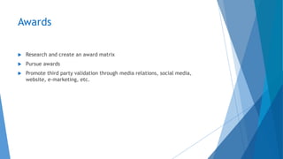 Awards
 Research and create an award matrix
 Pursue awards
 Promote third party validation through media relations, social media,
website, e-marketing, etc.
 