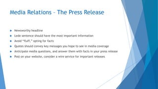 Media Relations – The Press Release
 Newsworthy headline
 Lede sentence should have the most important information
 Avoid “fluff,” opting for facts
 Quotes should convey key messages you hope to see in media coverage
 Anticipate media questions, and answer them with facts in your press release
 Post on your website, consider a wire service for important releases
 