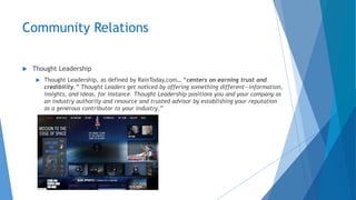 Community Relations
 Thought Leadership
 Thought Leadership, as defined by RainToday.com… “centers on earning trust and
credibility.” Thought Leaders get noticed by offering something different—information,
insights, and ideas, for instance. Thought Leadership positions you and your company as
an industry authority and resource and trusted advisor by establishing your reputation
as a generous contributor to your industry.”
 