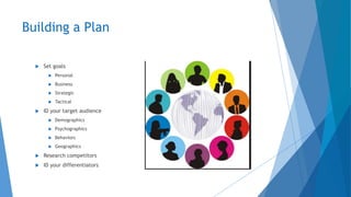 Building a Plan
 Set goals
 Personal
 Business
 Strategic
 Tactical
 ID your target audience
 Demographics
 Psychographics
 Behaviors
 Geographics
 Research competitors
 ID your differentiators
 