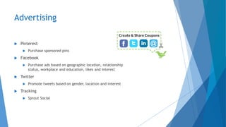 Advertising
 Pinterest
 Purchase sponsored pins
 Facebook
 Purchase ads based on geographic location, relationship
status, workplace and education, likes and interest
 Twitter
 Promote tweets based on gender, location and interest
 Tracking
 Sprout Social
 