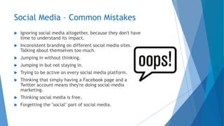 Social Media – Common Mistakes
 Ignoring social media altogether, because they don't have
time to understand its impact.
 Inconsistent branding on different social media sites.
Talking about themselves too much.
 Jumping in without thinking.
 Jumping in but not staying in.
 Trying to be active on every social media platform.
 Thinking that simply having a Facebook page and a
Twitter account means they're doing social-media
marketing.
 Thinking social media is free.
 Forgetting the "social" part of social media.
 