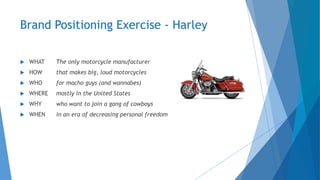 Brand Positioning Exercise - Harley
 WHAT The only motorcycle manufacturer
 HOW that makes big, loud motorcycles
 WHO for macho guys (and wannabes)
 WHERE mostly in the United States
 WHY who want to join a gang of cowboys
 WHEN in an era of decreasing personal freedom
 