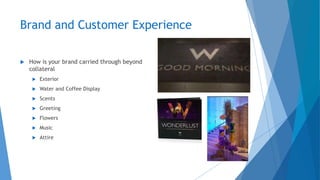 Brand and Customer Experience
 How is your brand carried through beyond
collateral
 Exterior
 Water and Coffee Display
 Scents
 Greeting
 Flowers
 Music
 Attire
 
