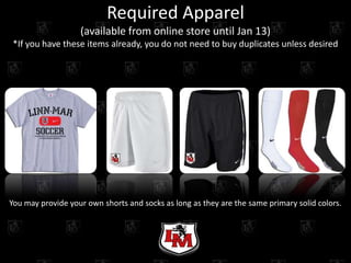 Required Apparel
                   (available from online store until Jan 13)
*If you have these items already, you do not need to buy duplicates unless desired




You may provide your own shorts and socks as long as they are the same primary solid colors.
 