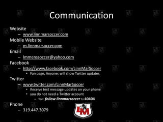 Communication
Website
   – www.linnmarsoccer.com
Mobile Website
   – m.linnmarsoccer.com
Email
   – lmmenssoccer@yahoo.com
Facebook
   – http://www.facebook.com/LinnMarSoccer
          • Fan page, Anyone: will show Twitter updates
Twitter
   – www.twitter.com/LinnMarSoccer
          • Receive text message updates on your phone
          • you do not need a Twitter account
              – Text   follow linnmarsoccer to 40404
Phone
   – 319.447.3079
 