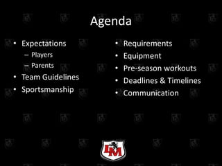 Agenda
• Expectations         •   Requirements
  – Players            •   Equipment
  – Parents            •   Pre-season workouts
• Team Guidelines      •   Deadlines & Timelines
• Sportsmanship        •   Communication
 