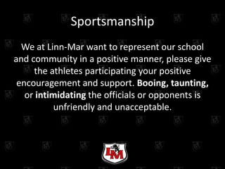 Sportsmanship
  We at Linn-Mar want to represent our school
and community in a positive manner, please give
     the athletes participating your positive
 encouragement and support. Booing, taunting,
   or intimidating the officials or opponents is
           unfriendly and unacceptable.
 