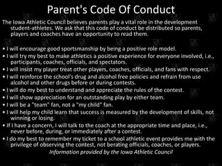 Parent's Code Of Conduct
The Iowa Athletic Council believes parents play a vital role in the development
   student-athletes. We ask that this code of conduct be distributed so parents,
   players and coaches have an opportunity to read them.

• I will encourage good sportsmanship by being a positive role model.
• I will try my best to make athletics a positive experience for everyone involved, i.e.,
    participants, coaches, officials, and spectators.
• I will insist my player treat other players, coaches, officials, and fans with respect.
• I will reinforce the school's drug and alcohol free policies and refrain from use
    alcohol and other drugs before or during contests.
• I will do my best to understand and appreciate the rules of the contest.
• I will show appreciation for an outstanding play by either team.
• I will be a "team" fan, not a "my child" fan.
• I will help my child learn that success is measured by the development of skills, not
    winning or losing.
• If I have a concern, I will talk to the coach at the appropriate time and place, i.e.,
    never before, during, or immediately after a contest.
• I do my best to remember my ticket to a school athletic event provides me with the
    privilege of observing the contest, not berating officials, coaches, or players.
                      Information provided by the Iowa Athletic Council
 