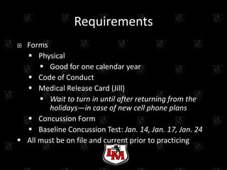 Requirements
 Forms
   Physical
       Good for one calendar year
   Code of Conduct
   Medical Release Card (Jill)
       Wait to turn in until after returning from the
         holidays—in case of new cell phone plans
   Concussion Form
   Baseline Concussion Test: Jan. 14, Jan. 17, Jan. 24
 All must be on file and current prior to practicingring
       -All forms available from LM Athletic Office-
 