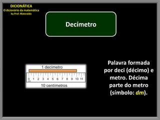 DICIONÁTICA
O dicionário da matemática
     by Prof. Materaldo



                             Decímetro




                                          Palavra formada
                                         por deci (décimo) e
                                           metro. Décima
                                           parte do metro
                                           (símbolo: dm).
 