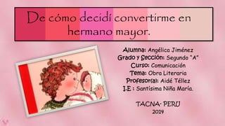 De cómo decidí convertirme en 
hermano mayor. 
Alumna: Angélica Jiménez 
Grado y Sección: Segundo “A” 
Curso: Comunicación 
Tema: Obra Literaria 
Profesor(a): Aidé Téllez 
I.E : Santísima Niña María. 
TACNA- PERU 
2014 
 