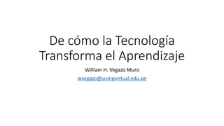 De cómo la Tecnología
Transforma el Aprendizaje
William H. Vegazo Muro
wvegazo@usmpvirtual.edu.pe
 