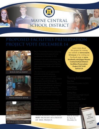 Wayne Centr al
                       SChool DiStriCt


ProPosed Facilities Preservation
Project vote december 14
                                                                                  Learn more about
                                                                                this project by visiting
                          Wayne Central School District is proposing
                                                                             our website at www.wayne.
                          a facilities preservation project for your
                                                                             k12.ny.us or by visiting our
                          consideration on December 14, 2011.
                                                                               Facebook page at www.
                          The project is focused on the restoration and     facebook.com/pages/Wayne-
                          maintenance of our current buildings. The            Central-School-District-
                          improvements being proposed are based on              Facilities-Preservation-
                          three requirements, health, safety and asset             Project/2973185
                          preservation.                                                66956124
  Boiler replacement      The school district spends approximately
                          $120,000 to $250,000 addressing
                          maintenance needs on a yearly basis.
                          However, larger needs such as those included     Voting Information
                          in this project exceed this budget. By           Vote Date
                          proposing a Facilities Preservation Project to   Wednesday, December 14, 2011
                          the community this December, the district
                          will be able to fund $10,871,896 of the          Voting Hours
                                                                           9 a.m. to 9 p.m.
                          $14,871,896 project using aid. This is the
                          most economical way to address larger scale      Polling Place
                          maintenance needs without increasing school      James A. Beneway High School’s
 water damage repair
                          taxes.                                           Gymnasium Lobby
                                                                           6200 Ontario Center Road
                          The last time that the district addressed
                          facility needs at this level was in the 1992     Absentee Ballots
                          project. In the projects that followed some      Absentee ballots are available
                          maintenance needs were addressed, however        from the District Clerk’s
                          those were of a much smaller proportion.         office by calling
                                                                           315-524-1011.
                                                                           Absentee ballots                   de
                            Your school taxes will                         must be received              Insi
                                                                                                           Our s
                            not increase as a result                       by 5 p.m. on                   Scho
                                                                                                               ol
                            of this project.                               December 14.                           er
                                                                                                           emb
replace corroding pipes                                                                                 Dec 11
                                                                                                          20
 