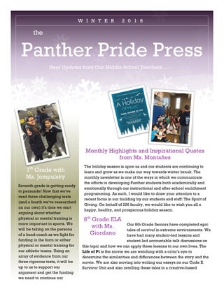 the
Panther Pride Press
Hear Updates from Our Middle School Teachers…..
Monthly Highlights and Inspirational Quotes
from Ms. Montañes
The holiday season is upon us and our students are continuing to
learn and grow as we make our way towards winter break. The
monthly newsletter is one of the ways in which we communicate
the efforts in developing Panther students both academically and
emotionally through our instructional and after-school enrichment
programming. As such, I would like to draw your attention to a
recent focus in our building by our students and staff: The Spirit of
Giving. On behalf of 226 faculty, we would like to wish you all a
happy, healthy, and prosperous holiday season.
W I N T E R 2 0 1 6
Our 8th Grade Seniors have completed epic
tales of survival in extreme environments. We
have had many student-led lessons and
student-led accountable talk discussions on
this topic and how we can apply these lessons to our own lives. The
Life of Pi is the movie we are watching with a critic's eye to
determine the similarities and differences between the story and the
movie. We are also moving into writing our essays on our Code X
Survivor Unit and also retelling these tales in a creative-based
8th
Grade ELA
with Ms.
Giordano
7th
Grade with
Ms. Jompulsky
Seventh grade is getting ready
to persuade! Now that we've
read three challenging texts
(and a fourth we've researched
on our own) it's time we start
arguing about whether
physical or mental training is
more important in sports. We
will be taking on the persona
of a head coach as we fight for
funding in the form or either
physical or mental training for
our athletic teams. Using an
array of evidence from our
three rigorous texts, it will be
up to us to support our
argument and get the funding
we need to continue our
 