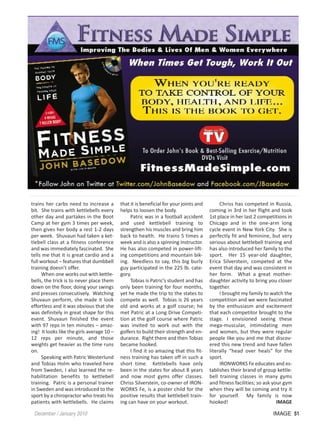 trains her carbs need to increase a         that it is beneficial for your joints and        Chriss has competed in Russia,
bit. She trains with kettlebells every      helps to loosen the body.                   coming in 3rd in her flight and took
other day and partakes in the Boot               Patric was in a football accident      1st place in her last 2 competitions in
Camp at her gym 3 times per week,           and used kettlebell training to             Chicago and in the one-arm long
then gives her body a rest 1-2 days         strengthen his muscles and bring him        cycle event in New York City. She is
per week. Shuvaun had taken a ket-          back to health. He trains 5 times a         perfectly fit and feminine, but very
tlebell class at a fitness conference       week and is also a spinning instructor.     serious about kettlebell training and
and was immediately fascinated. She         He has also competed in power-lift-         has also introduced her family to the
tells me that it is great cardio and a      ing competitions and mountain bik-          sport. Her 15 year-old daughter,
full workout – features that dumbbell       ing. Needless to say, this big burly        Erica Silverstein, competed at the
training doesn’t offer.                     guy participated in the 225 lb. cate-       event that day and was consistent in
     When one works out with kettle-        gory.                                       her form. What a great mother-
bells, the trick is to never place them          Tobias is Patric’s student and has     daughter activity to bring you closer
down on the floor, doing your swings        only been training for four months,         together.
and presses consecutively. Watching         yet he made the trip to the states to            I brought my family to watch the
Shuvaun perform, she made it look           compete as well. Tobias is 26 years         competition and we were fascinated
effortless and it was obvious that she      old and works at a golf course; he          by the enthusiasm and excitement
was definitely in great shape for this      met Patric at a Long Drive Competi-         that each competitor brought to the
event. Shuvaun finished the event           tion at the golf course where Patric        stage. I envisioned seeing these
with 97 reps in ten minutes – amaz-         was invited to work out with the            mega-muscular, intimidating men
ing! It looks like the girls average 10 –   golfers to build their strength and en-     and women, but they were regular
12 reps per minute, and those               durance. Right there and then Tobias        people like you and me that discov-
weights get heavier as the time runs        became hooked.                              ered this new trend and have fallen
on.                                              I find it so amazing that this fit-    literally “head over heals” for the
     Speaking with Patric Westerlund        ness training has taken off in such a       sport.
and Tobias Holm who traveled here           short time. Kettlebells have only                IRONWORKS Fe educates and es-
from Sweden, I also learned the re-         been in the states for about 8 years        tablishes their brand of group kettle-
habilitation benefits to kettlebell         and now most gyms offer classes.            bell training classes in many gyms
training. Patric is a personal trainer      Chriss Silverstein, co-owner of IRON-       and fitness facilities; so ask your gym
in Sweden and was introduced to the         WORKS Fe, is a poster child for the         when they will be coming and try it
sport by a chiropractor who treats his      positive results that kettlebell train-     for yourself. My family is now
patients with kettlebells. He claims        ing can have on your workout.               hooked!                          IMAGE

 December / January 2010                                                                                              IMAGE 51
 