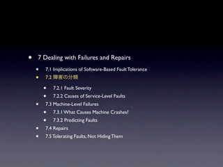 ?   7 Dealing with Failures and Repairs
    ?   7.1 Implications of Software-Based Fault Tolerance
    ?   7.2

        ?     7.2.1 Fault Severity
        ?     7.2.2 Causes of Service-Level Faults
    ?   7.3 Machine-Level Failures
        ?     7.3.1 What Causes Machine Crashes?
        ?     7.3.2 Predicting Faults
    ?   7.4 Repairs
    ?   7.5 Tolerating Faults, Not Hiding Them
 