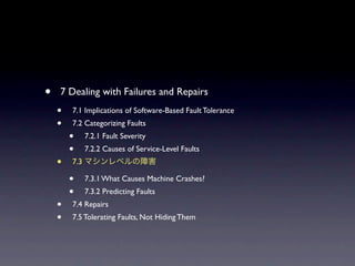?   7 Dealing with Failures and Repairs
    ?   7.1 Implications of Software-Based Fault Tolerance
    ?   7.2 Categorizing Faults
        ?     7.2.1 Fault Severity
        ?     7.2.2 Causes of Service-Level Faults
    ?   7.3

        ?     7.3.1 What Causes Machine Crashes?
        ?     7.3.2 Predicting Faults
    ?   7.4 Repairs
    ?   7.5 Tolerating Faults, Not Hiding Them
 