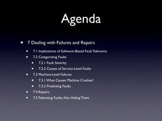 Agenda
?   7 Dealing with Failures and Repairs
    ?   7.1 Implications of Software-Based Fault Tolerance
    ?   7.2 Categorizing Faults
        ?   7.2.1 Fault Severity
        ?   7.2.2 Causes of Service-Level Faults
    ?   7.3 Machine-Level Failures
        ?   7.3.1 What Causes Machine Crashes?
        ?   7.3.2 Predicting Faults
    ?   7.4 Repairs
    ?   7.5 Tolerating Faults, Not Hiding Them
 
