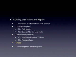 ?   7 Dealing with Failures and Repairs
    ?   7.1 Implications of Software-Based Fault Tolerance
    ?   7.2 Categorizing Faults
        ?     7.2.1 Fault Severity
        ?     7.2.2 Causes of Service-Level Faults
    ?   7.3 Machine-Level Failures
        ?     7.3.1 What Causes Machine Crashes?
        ?     7.3.2 Predicting Faults
    ?   7.4

    ?   7.5 Tolerating Faults, Not Hiding Them
 