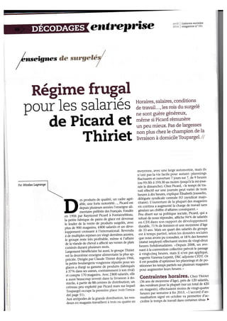 erntre,pûse :v,'',i i Liaisons sociales 
.rr- . magazlne n" 15I 
, 
, 
I 
I 
I 
Régime frug+ 
Dr o ur le s s alarié s T:îffiïi:iî:Ï6îill?ix,u 
de Picard et gi;'Ëigi1i;ft"** 
Thiriet m*'x ;iïiïi:iif#$i i'i 
es produits de qualité, un cadre agré-ablè, 
une forte notoriété..., Picard est 
depuis plusieurs annêes l'enseigne ali-n 
ôrtuit" préférée des Français' Fondée 
en 1906 par Raymond Picard à Iontainebleau' 
la petite fabrique de pains de glace est devenue 
te ieader de li vente de produits surgelés, avec 
plus de 900 magasins, 4 800 salariés et un déve-iopp.-.. 
tt croiisant à f international' Revendu 
à àË multlptes reprises ces vingt dernières années' 
le groupeieste très profitable, même si l'affaire 
deia viànde de cheval a affecté ses ventes de plats 
cuisinés durant Plusieurs mois' 
Largement bénéiiciaire lui aussi, Ie groupe Thiriet 
estla deuxième enseigne alimentaire la plus ap-préciée. 
Dirigée par Claude Thiriet depuis 1966' 
ia petite boulangerie vosgienne réputée^pour ses 
gtices a élargi sà gamme de produits.(fabriqués 
à 37olu du.tt ies usines, contrairement à son rival) 
et compte 170 magasins. Avec 2800 salariés' elle 
a aussi-beaucoup investi dans la livraison à do-micile, 
à partir de 88 centres de disüibution' un 
créneau peu exploité par Picard mais sur lequel 
Toupargêl o.crpe la première place tr.oir l'enca-dré 
page 51)' 
Aux antipoOes de la grande dtstribution' les ven-deurs 
en magasin travaillent à trois ou quatre en 
moyenner avec une large autonomie, mais ils 
n'ont pas la vie facile pour autant: plannings 
Ructuânts et ouverrure 7 iours sur 7, de t heures 
(ou th30) à 19h30 au moins (iusqu'à la mi-iour-àé" 
t. ai*urche)' Chez Picard, «le temps de tra-vail 
effectif sur une journée peut varier de trois 
heures à dix heures, explique ÉÏsabethJousselin' 
déléguée syndicale centrale FO (syndicat majo-ritaiie). 
Ilôuverture de la plupart des magasins 
", 
.orrtiru a augmenté la charge de travail sans 
générer un chiffre d'affaires conséquent' » 
ieu disert sur sa politique sociale, Picard, qui-a 
refusé de nous répondre, affiche 94o/o de salariés 
en CDI dans son rapport de développement 
àuraUte, 71o/o deferrrmes et une moyenne d'âge 
de 33 ans. Mais un quart des salariés du groupe 
àst à temps partiel, ielon les données sociales 
que nous àvons pu consulter, et 180/o des femmes 
(itatut employéf effectuent moins de vingt-deux 
h"rt.t hebdomadaires. "Depuis 
2008, un ave-nant 
à la convention collective prévoit le passage 
à vingt-cinq heures, mais il n'est pas aP!]1-q1é' 
,"gt"ü. Vanessa Lepetit, DSC adiointe CFDT' Or 
il Ëst possible d'optimiser les plarrnings et de po-sitiolàer 
les tempi partiels sur plusieurs magasins 
'pour augmenter leurs heures' » 
Conïaintes horaires. chez Thiriet 
lSOans de moyenne d'âge), près de 120.tuJutl:t' 
àes vendeurs pour la plupart (sur un total de 420 
en magasin), èffectuaient moins de vingt-quatre 
heures"par iemaine à fin 2013' nI-laccord d'an-nualisation 
signé en octobre va permetfte d'ac-croître 
le temfs de travail dans certaines situa- ) 
Par Nicolas Lagrange 
 