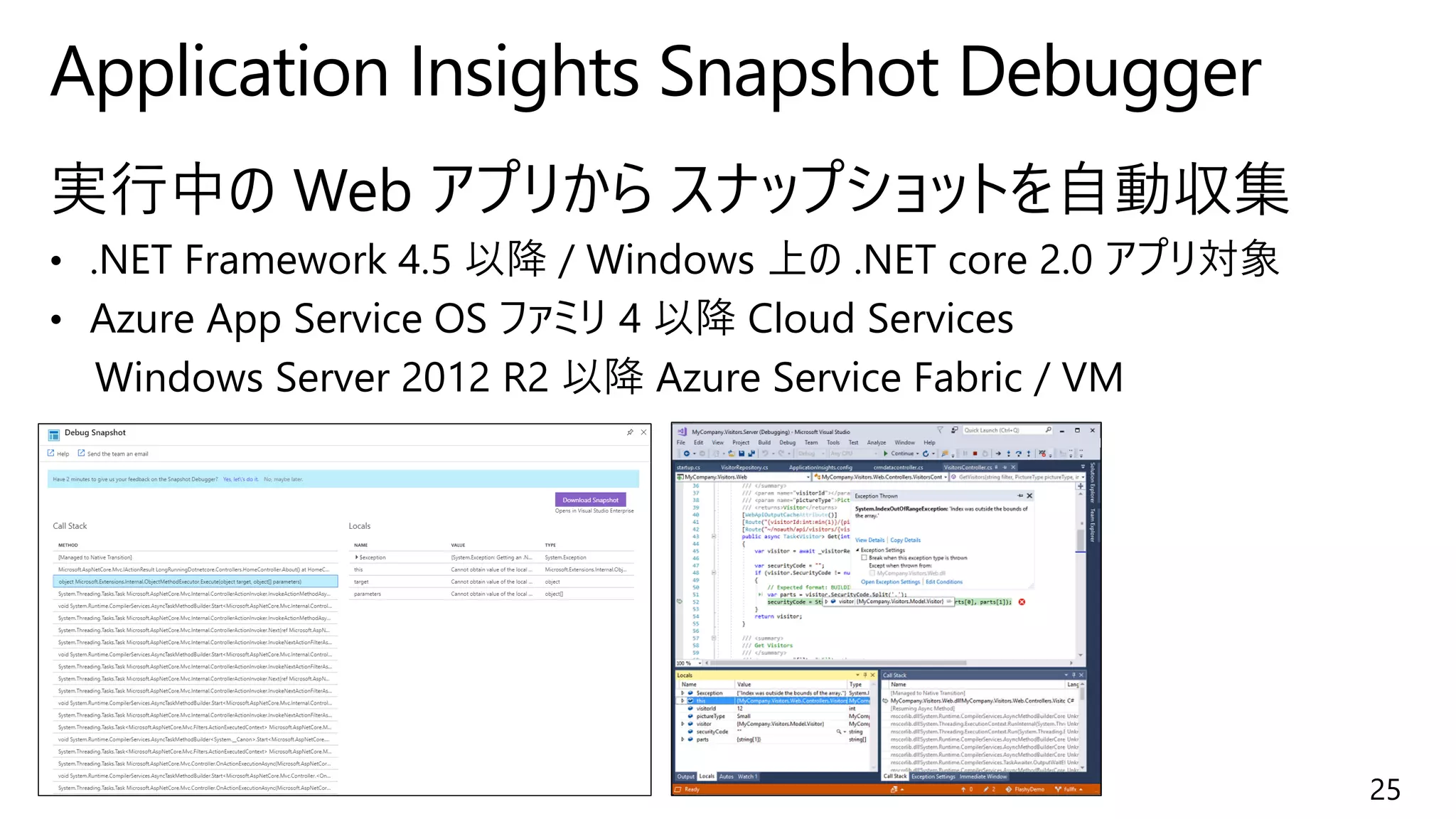 実行中の Web アプリから スナップショットを自動収集
• .NET Framework 4.5 以降 / Windows 上の .NET core 2.0 アプリ対象
• Azure App Service OS ファミリ 4 以降 Cloud Services
Windows Server 2012 R2 以降 Azure Service Fabric / VM
Application Insights Snapshot Debugger
25
 