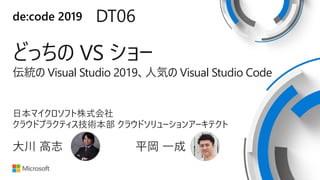 de:code 2019 DT06
どっちの VS ショー
伝統の Visual Studio 2019、人気の Visual Studio Code
日本マイクロソフト株式会社
クラウドプラクティス技術本部 クラウドソリューションアーキテクト
大川 高志 平岡 一成
 